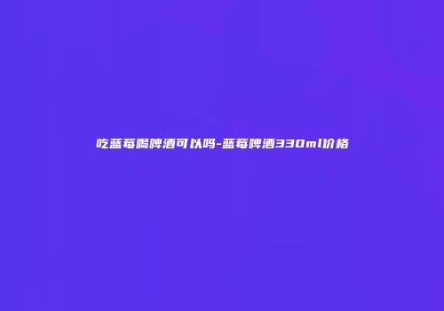 吃蓝莓喝啤酒可以吗-蓝莓啤酒330ml价格