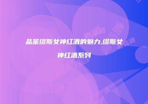品鉴缪斯女神红酒的魅力,缪斯女神红酒系列