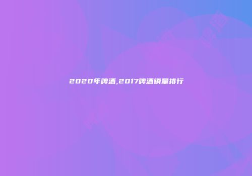 2020年啤酒,2017啤酒销量排行