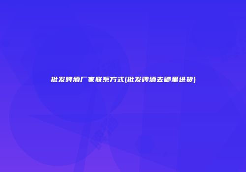 批发啤酒厂家联系方式(批发啤酒去哪里进货)