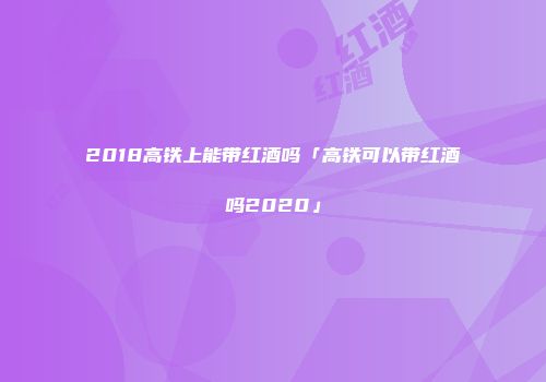 2018高铁上能带红酒吗「高铁可以带红酒吗2020」