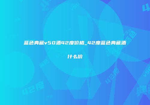 蓝色典藏v50酒42度价格_42度蓝色典藏酒什么价