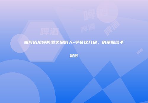 如何成功将啤酒卖给别人-学会这几招，销量翻倍不是梦