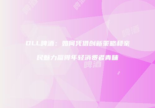 DLL啤酒：如何凭借创新策略和亲民魅力赢得年轻消费者青睐