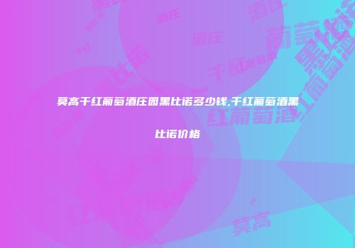 莫高干红葡萄酒庄园黑比诺多少钱,干红葡萄酒黑比诺价格