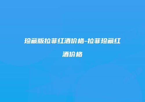 珍藏版拉菲红酒价格-拉菲珍藏红酒价格