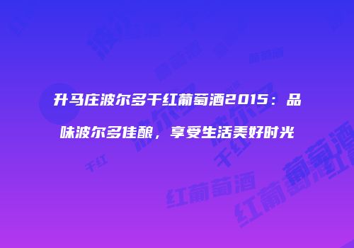升马庄波尔多干红葡萄酒2015：品味波尔多佳酿，享受生活美好时光