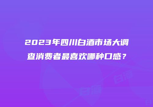 2023年四川白酒市场大调查消费者最喜欢哪种口感？