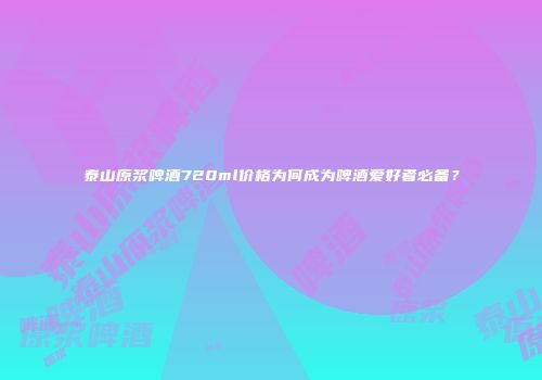 泰山原浆啤酒720ml价格为何成为啤酒爱好者必备？