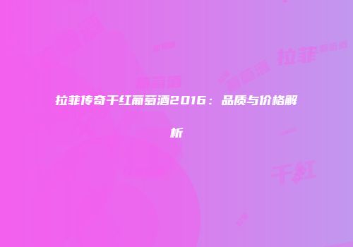 拉菲传奇干红葡萄酒2016：品质与价格解析