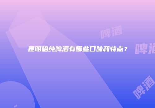 昆明哈纯啤酒有哪些口味和特点？