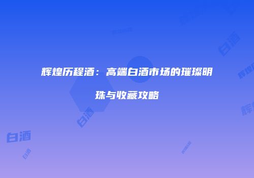 辉煌历程酒：高端白酒市场的璀璨明珠与收藏攻略