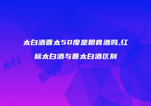 太白酒普太50度是粮食酒吗,红标太白酒与普太白酒区别