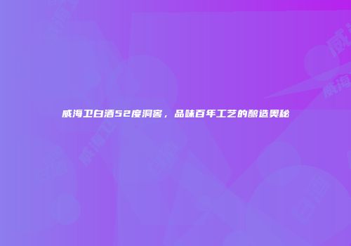 威海卫白酒52度洞窖，品味百年工艺的酿造奥秘