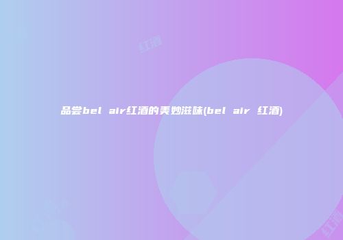 品尝bel air红酒的美妙滋味(bel air 红酒)