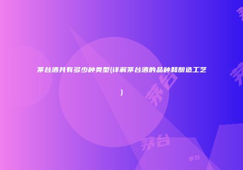 茅台酒共有多少种类型(详解茅台酒的品种和酿造工艺)