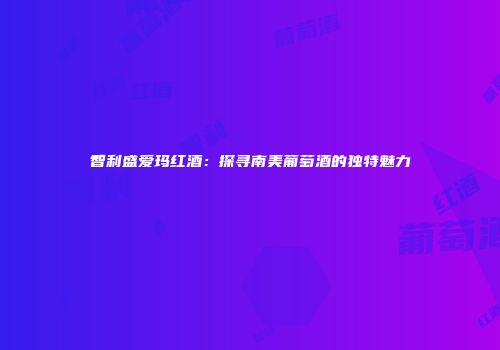 智利盛爱玛红酒：探寻南美葡萄酒的独特魅力