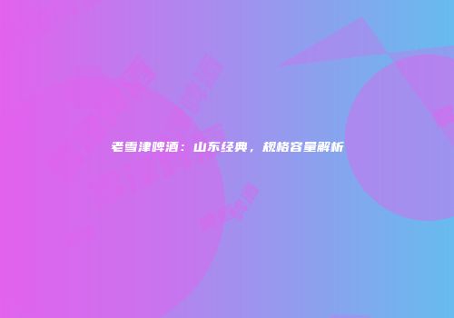 老雪津啤酒：山东经典，规格容量解析