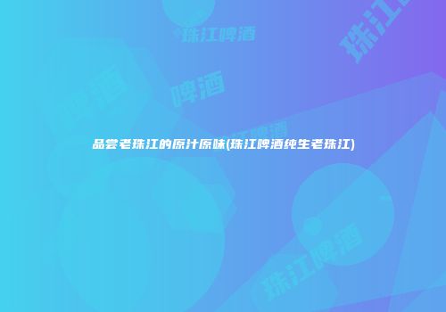 品尝老珠江的原汁原味(珠江啤酒纯生老珠江)