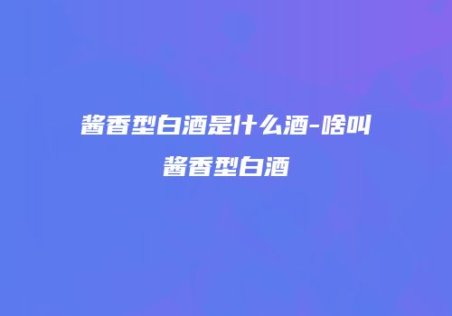 酱香型白酒是什么酒-啥叫酱香型白酒