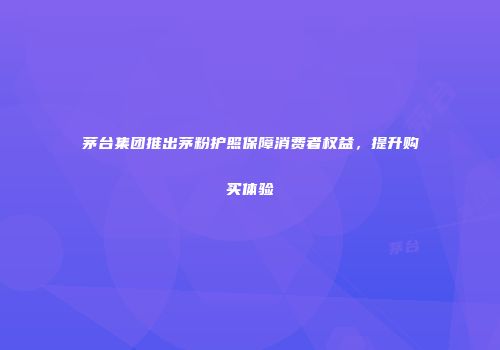 茅台集团推出茅粉护照保障消费者权益，提升购买体验