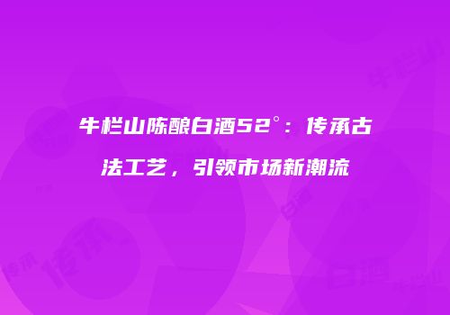 牛栏山陈酿白酒52°：传承古法工艺，引领市场新潮流