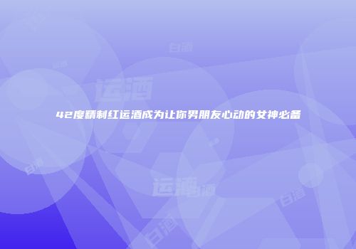 42度精制红运酒成为让你男朋友心动的女神必备