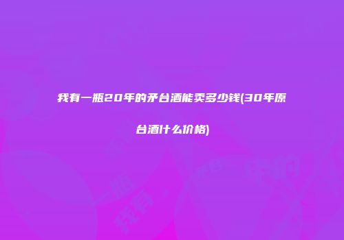 我有一瓶20年的矛台酒能卖多少钱(30年原台酒什么价格)