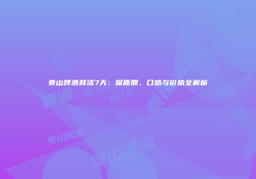 泰山啤酒鲜活7天：保质期、口感与价格全解析