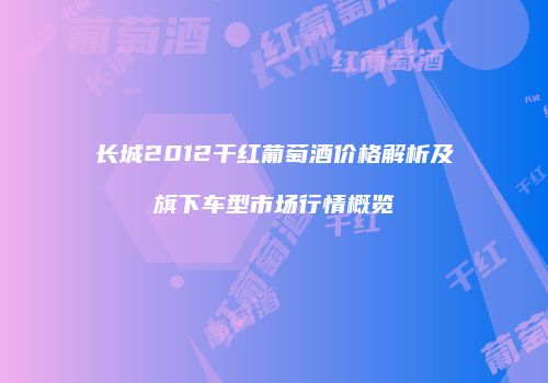 长城2012干红葡萄酒价格解析及旗下车型市场行情概览