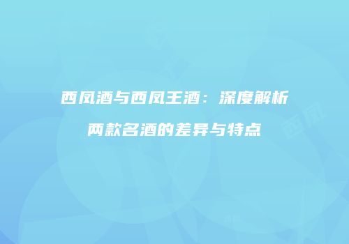 西凤酒与西凤王酒：深度解析两款名酒的差异与特点