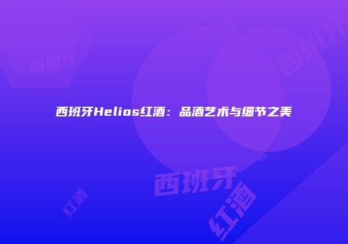 西班牙Helios红酒：品酒艺术与细节之美