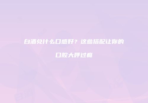 白酒兑什么口感好？这些搭配让你的口腔大呼过瘾