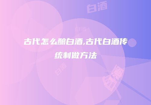 古代怎么酿白酒,古代白酒传统制做方法