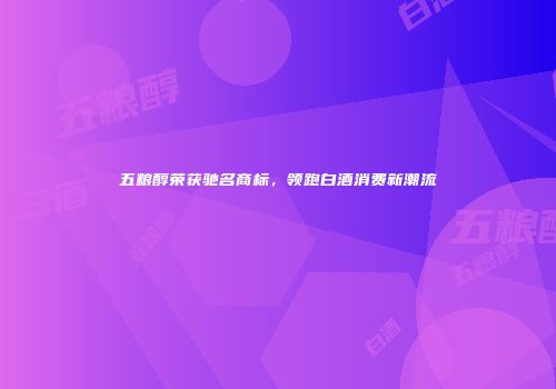 五粮醇荣获驰名商标，领跑白酒消费新潮流