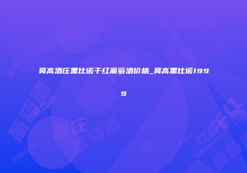 莫高酒庄黑比诺干红葡萄酒价格_莫高黑比诺1999