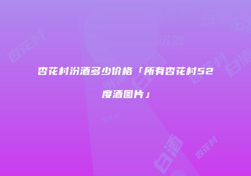 杏花村汾酒多少价格「所有杏花村52度酒图片」