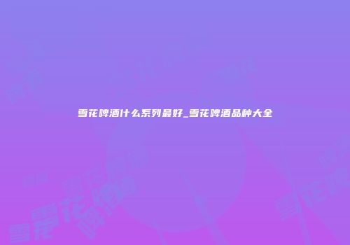 雪花啤酒什么系列最好_雪花啤酒品种大全
