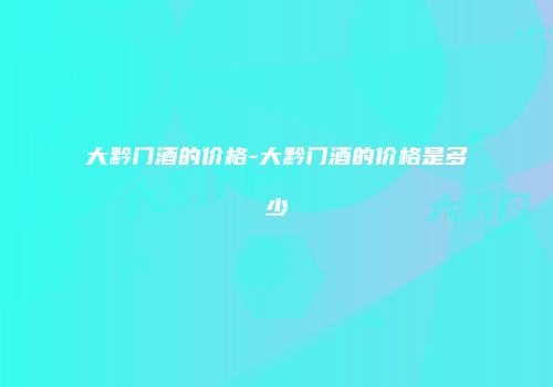 大黔门酒的价格-大黔门酒的价格是多少