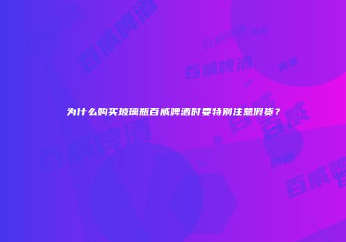 为什么购买玻璃瓶百威啤酒时要特别注意假货？