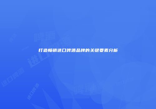 打造畅销进口啤酒品牌的关键要素分析