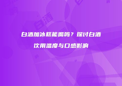 白酒加冰糕能喝吗？探讨白酒饮用温度与口感影响