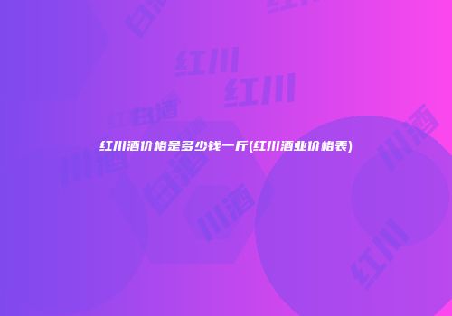 红川酒价格是多少钱一斤(红川酒业价格表)