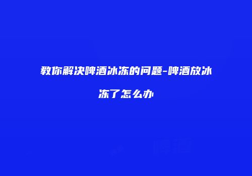 教你解决啤酒冰冻的问题-啤酒放冰冻了怎么办