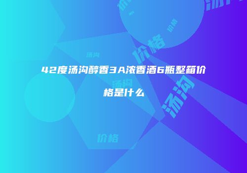 42度汤沟醇香3A浓香酒6瓶整箱价格是什么