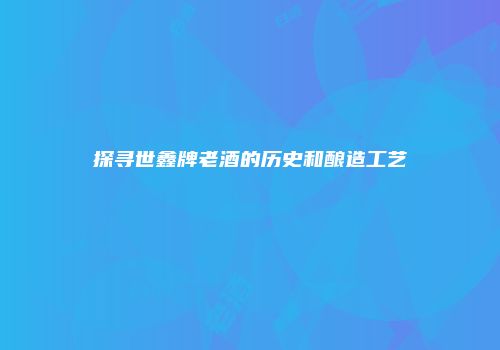 探寻世鑫牌老酒的历史和酿造工艺