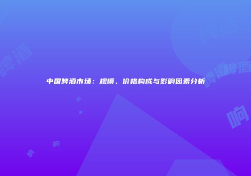 中国啤酒市场：规模、价格构成与影响因素分析