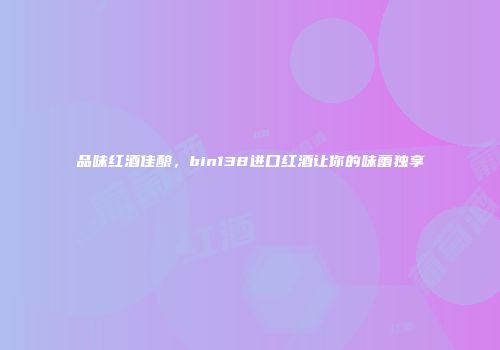 品味红酒佳酿，bin138进口红酒让你的味蕾独享