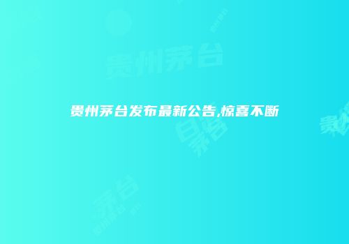 贵州茅台发布最新公告,惊喜不断