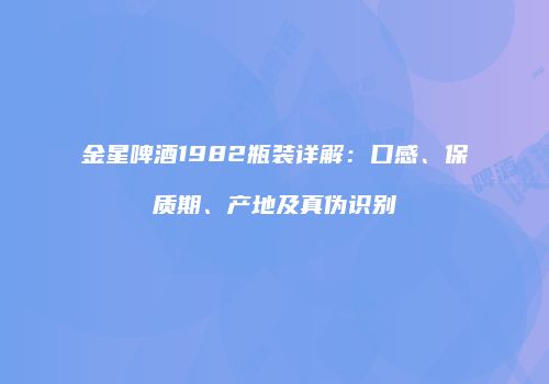 金星啤酒1982瓶装详解：口感、保质期、产地及真伪识别